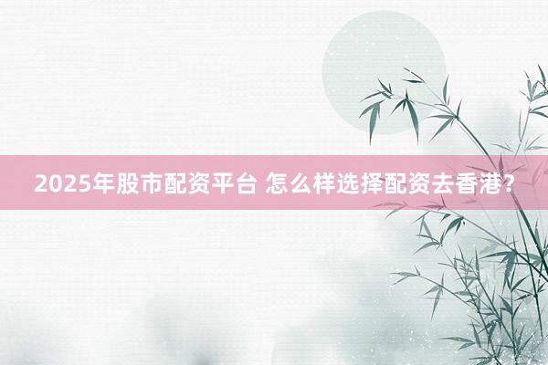 2025年股市配资平台 怎么样选择配资去香港？