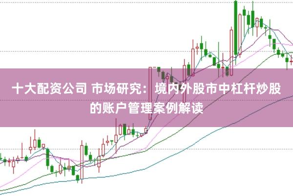 十大配资公司 市场研究：境内外股市中杠杆炒股的账户管理案例解读