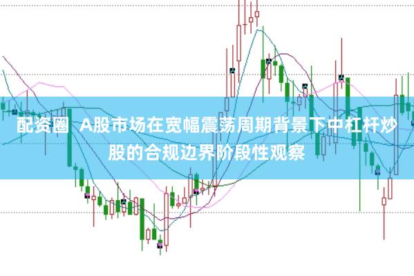配资圈  A股市场在宽幅震荡周期背景下中杠杆炒股的合规边界阶段性观察