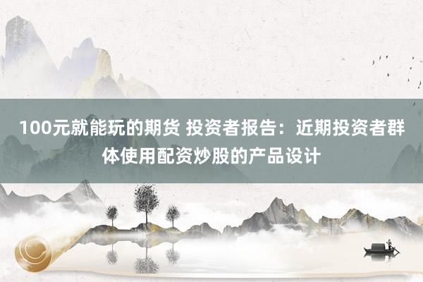 100元就能玩的期货 投资者报告：近期投资者群体使用配资炒股的产品设计