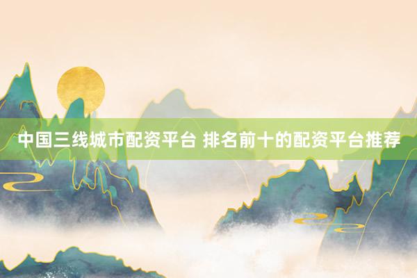 中国三线城市配资平台 排名前十的配资平台推荐