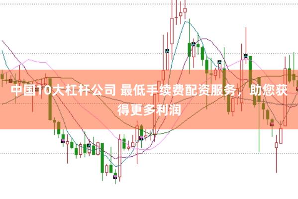 中国10大杠杆公司 最低手续费配资服务，助您获得更多利润