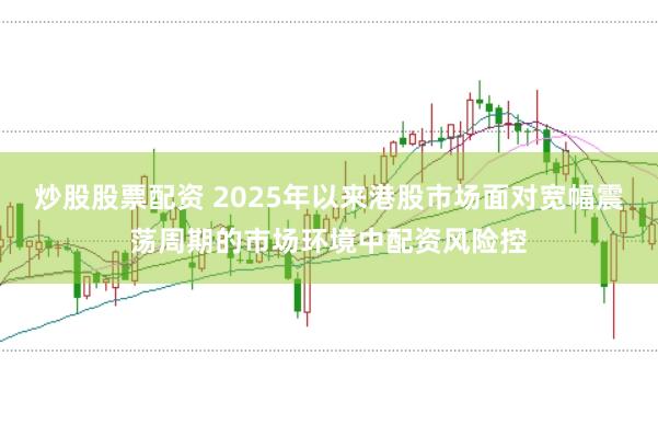 炒股股票配资 2025年以来港股市场面对宽幅震荡周期的市场环境中配资风险控