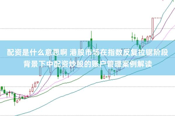 配资是什么意思啊 港股市场在指数反复拉锯阶段背景下中配资炒股的账户管理案例解读