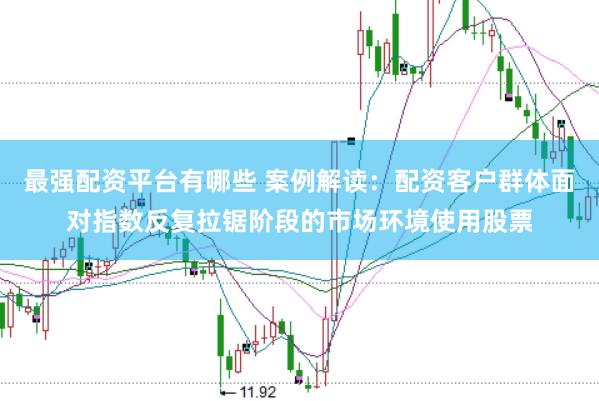 最强配资平台有哪些 案例解读：配资客户群体面对指数反复拉锯阶段的市场环境使用股票