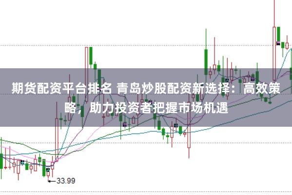 期货配资平台排名 青岛炒股配资新选择：高效策略，助力投资者把握市场机遇